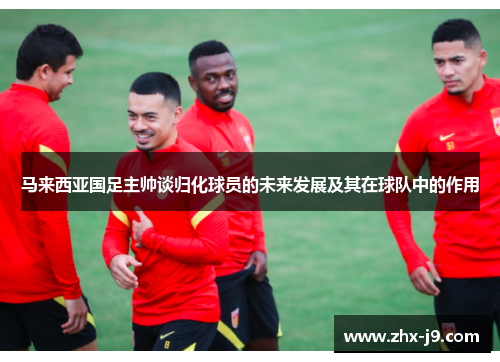 马来西亚国足主帅谈归化球员的未来发展及其在球队中的作用