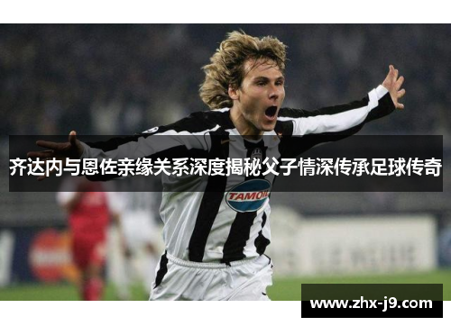 齐达内与恩佐亲缘关系深度揭秘父子情深传承足球传奇