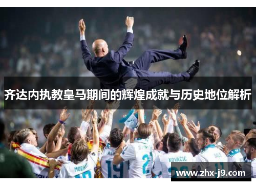 齐达内执教皇马期间的辉煌成就与历史地位解析