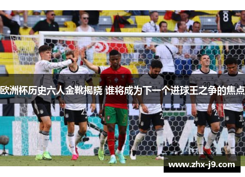 欧洲杯历史六人金靴揭晓 谁将成为下一个进球王之争的焦点 欧洲杯历史六人金靴揭晓 谁将成为下一个进球王之争的焦点