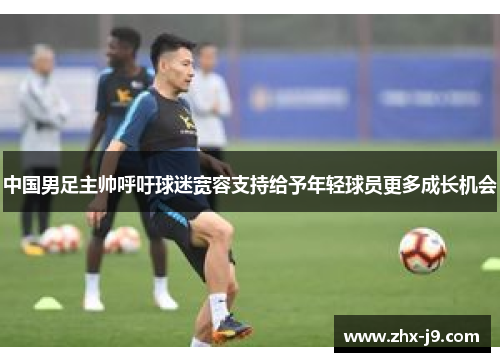 中国男足主帅呼吁球迷宽容支持给予年轻球员更多成长机会