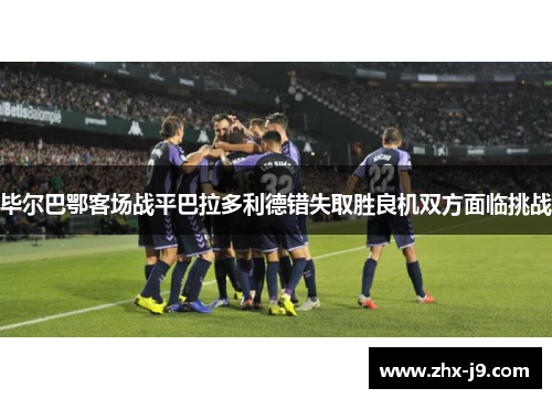 毕尔巴鄂客场战平巴拉多利德错失取胜良机双方面临挑战