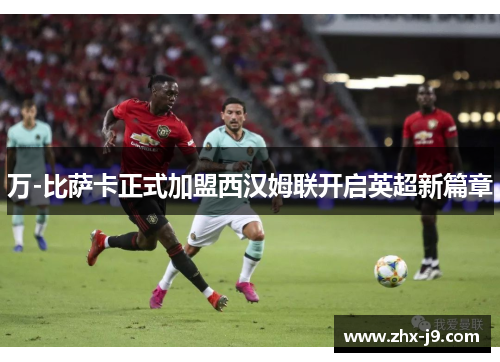 万-比萨卡正式加盟西汉姆联开启英超新篇章 万-比萨卡正式加盟西汉姆联开启英超新篇章
