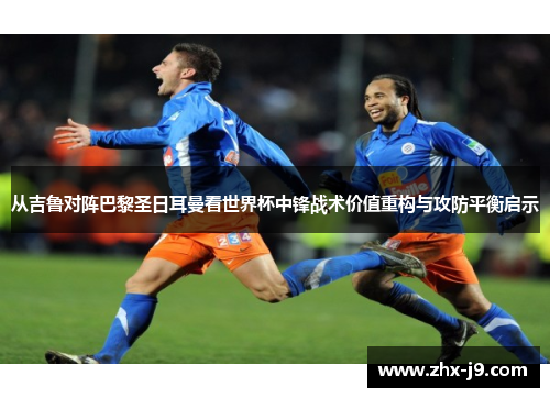 从吉鲁对阵巴黎圣日耳曼看世界杯中锋战术价值重构与攻防平衡启示 从吉鲁对阵巴黎圣日耳曼看世界杯中锋战术价值重构与攻防平衡启示