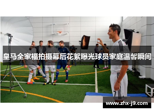 皇马全家福拍摄幕后花絮曝光球员家庭温馨瞬间 皇马全家福拍摄幕后花絮曝光球员家庭温馨瞬间